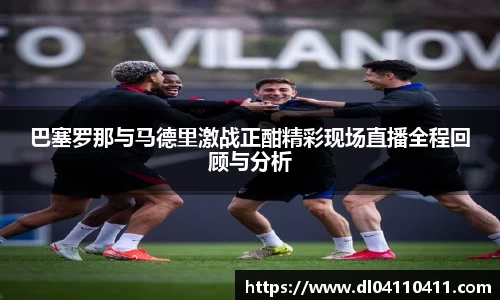 巴塞罗那与马德里激战正酣精彩现场直播全程回顾与分析